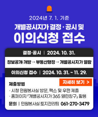 2024년 7. 1. 기준 개별공시지가 결정·공시 및 이의신청 접수 결정·공시 : 2024. 10. 31. 정보공개/개방 → 부동산행정 → 개별공시지가 열람 이의신청 접수 - 기 간 : 2024. 10. 31. ~ 11. 29. - 제출방법 : 시청 민원봉사실 방문, 팩스 및 우편 제출 / 홈페이지  개별공시지가 365 열린창구 활용  문 의 : 목포시청 민원봉사실 토지관리팀 061-270-3479  자세히 보기