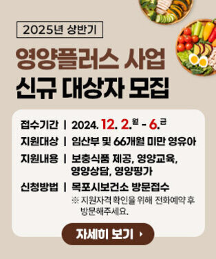 2025년 상반기 영양플러스사업 신규대상자 모집 접수기간: 2024. 12. 2.(월) ~ 12. 6.(금) 지원대상: 임산부 및 66개월 미만 영유아 지원내용: 보충식품 제공, 영양교육, 영양상담, 영양평가 신청방법: 목포시보건소 방문접수 ※ 지원자격 확인을 위해 전화예약 후 방문해주세요. 자세히보기