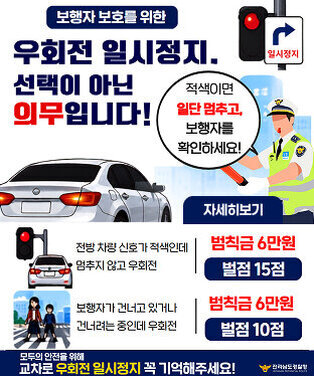보행자 보호를 위한  우회전 일시정지, 선택이 아닌 의무입니다! 적색이면 일단 멈추고, 보행자를 확인하세요!  위반 시 처벌 기준 | 자세히보기 전방 차량 신호가 적색인데 멈추지 않고 우회전  범칙금 6만원  벌점 15점  보행자가 건너고 있거나 건너려는 중인데 우회전  범칙금 6만원  벌점 10점  모두의 안전을 위해 교차로 우회전 일시정지 꼭 기억해주세요!  전라남도경찰청