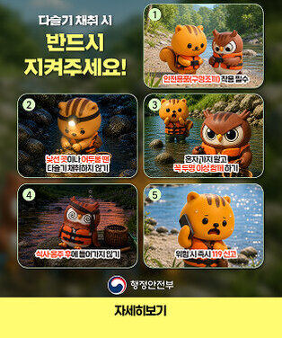 다슬기 채취 시 반드시 지켜주세요! ① 안전용품(구명조끼) 착용 필수 ② 낯선 곳이나 어두울 땐 다슬기 채취하지 않기 ③ 혼자 가지 말고 꼭 두 명 이상 함께 하기 ④ 식사·음주 후에 들어가지 않기 ⑤ 위험 시 즉시 119 신고  행정안전부 | 자세히보기