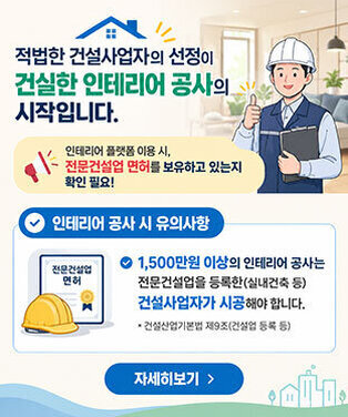적법한 건설사업자의 선정이 건실한 인테리어 공사 의 시작입니다. 인테리어 플랫폼 이용 시, 전문건설업 면허를 보유하고 있는지 확인 필요! 인테리어 공사 시 유의사항 1,500만원 이상의 인테리어 공사는 전문건설업을 등록한(실내건축 등) 건설사업자가 시공해야 합니다. * 건설산업기본법 제9조(건설업 등록 등) 자세히보기