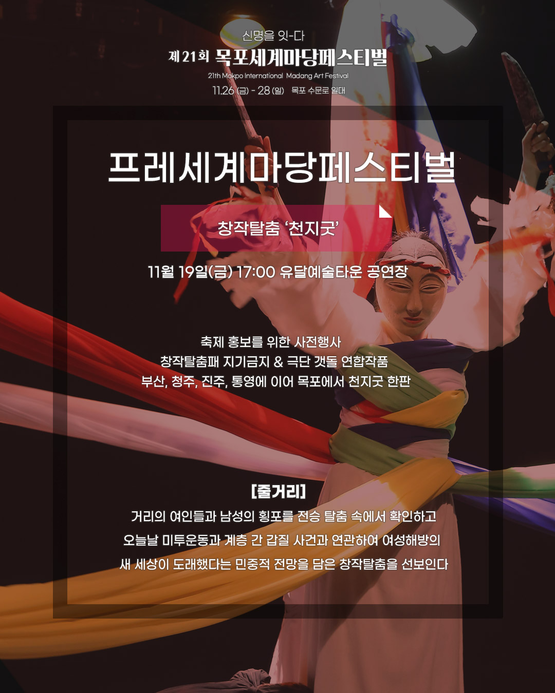 신명을 잇-다 제21회 목포세계마당페스티벌 21th Mokpo International Madang Art Festival, 11.26(금)-28(일) 목포수문로 일대,프레세계페스티벌 [창작탈춤, 천지굿] 11월 19일(금) 17:00 유달예술타운 공연장, 축제 홍보를 위한 사전행사, 창작탈춤패 지기금지&극단 갯돌 연합작품, 부산,청주,진주,통영에 이어 목포에서 천지굿 한판, [줄거리]거리의 여인들과 남성의 횡포를 전승 탈춤 속에서 확인하고 오늘날 미투운동과 계층 간 갑질 사건과 연관하여 여성해방의 새 세상이 도래했다는 민중적 전망을 담은 창작탈춤을 선보인다.