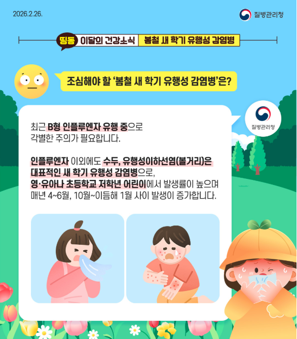  2026.2.26 질병관리청 띵동 이달의 건강소식 봄철 새학기 유행성 감염병 질문 : 조심해야할 봄철 새학기 유행성 감염병은? 질병관리청 : 최근 B형 인플루엔자 유행중으로 각별한 주의가 필요합니다. 인플루엔자 이외에도 수두, 유행성이하선염(볼거리)은 대표적인 새학기 유행성 감염병으로, 영·유아나 초등학교 저학년 어린이에서 발생률이 높으며 매년 4~6월, 10월~이듬해 1월 사이 발생이 증가합니다.