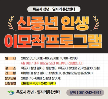 신중년인생 이모작프로그램 일시 : 2022.05.10.(화)~06.28.(화) 10:00~12:00(총 8회/ 매주 화요일 오전 10시부터 진행됩니다) 장소 : 목포시 청년 일자리 통합센터(목포시 해안로 237번길33, 2층) 진행 : 이명원(중장년 일자리희망센터), 장선웅(건강운동관리사) 참여인원 : 20명(40~60대 신중년 참여자) 신청방법 : 전화접수(061-242-1911) 목포시 청년·일자리통합센터 문의)061-242-1911